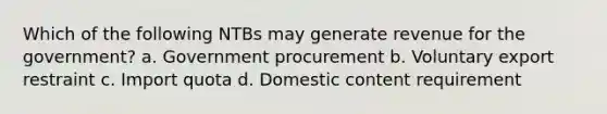 Which of the following NTBs may generate revenue for the government? a. Government procurement b. Voluntary export restraint c. Import quota d. Domestic content requirement