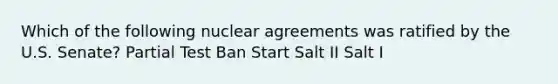 Which of the following nuclear agreements was ratified by the U.S. Senate? Partial Test Ban Start Salt II Salt I