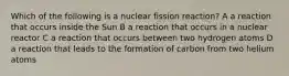 Which of the following is a nuclear fission reaction? A a reaction that occurs inside the Sun B a reaction that occurs in a nuclear reactor C a reaction that occurs between two hydrogen atoms D a reaction that leads to the formation of carbon from two helium atoms