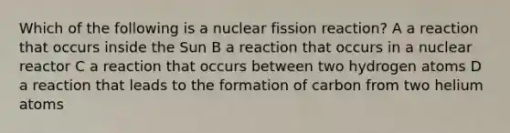 Which of the following is a nuclear fission reaction? A a reaction that occurs inside the Sun B a reaction that occurs in a nuclear reactor C a reaction that occurs between two hydrogen atoms D a reaction that leads to the formation of carbon from two helium atoms