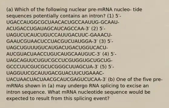 (a) Which of the following nuclear pre-mRNA nucleo- tide sequences potentially contains an intron? (1) 5′-UGACCAUGGCGCUAACACUGCCAAUUG-GCAAU- ACUGACCUGAUAGCAUCAGCCAA-3′ (2) 5′-UAGUCUCAUCUGUCCAUUGACUUC-GAAACU- GAAUCGUAACUCCUACGUCUAUGGA-3′ (3) 5′-UAGCUGUUUGUCAUGACUGACUGGUCACU- AUCGUACUAACCUGUCAUGCAAUGUC-3′ (4) 5′-UAGCAGUUCUGUCGCCUCGUGGUGCUGCUG- GCCCUUCGUCGCUCGGGCUUAGCUA-3′ (5) 5′-UAGGUUCGCAUUGACGUACUUCUGAAAC- UACUAACUACUAACGCAUCGAGUCUCAA-3′ (b) One of the five pre-mRNAs shown in (a) may undergo RNA splicing to excise an intron sequence. What mRNA nucleotide sequence would be expected to result from this splicing event?