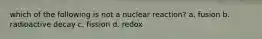 which of the following is not a nuclear reaction? a. fusion b. radioactive decay c. fission d. redox