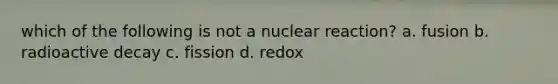 which of the following is not a nuclear reaction? a. fusion b. radioactive decay c. fission d. redox