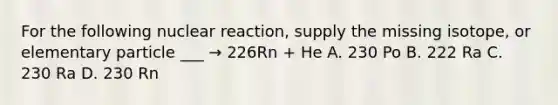 For the following nuclear reaction, supply the missing isotope, or elementary particle ___ → 226Rn + He A. 230 Po B. 222 Ra C. 230 Ra D. 230 Rn