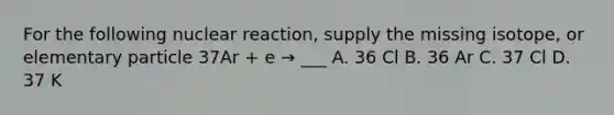 For the following nuclear reaction, supply the missing isotope, or elementary particle 37Ar + e → ___ A. 36 Cl B. 36 Ar C. 37 Cl D. 37 K