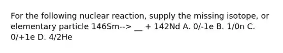 For the following nuclear reaction, supply the missing isotope, or elementary particle 146Sm--> __ + 142Nd A. 0/-1e B. 1/0n C. 0/+1e D. 4/2He