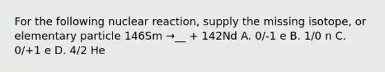 For the following nuclear reaction, supply the missing isotope, or elementary particle 146Sm →__ + 142Nd A. 0/-1 e B. 1/0 n C. 0/+1 e D. 4/2 He