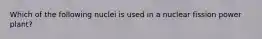 Which of the following nuclei is used in a nuclear fission power plant?