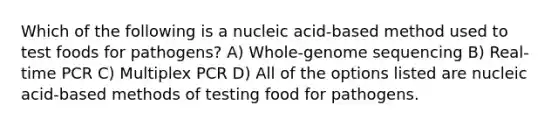 Which of the following is a nucleic acid-based method used to test foods for pathogens? A) Whole-genome sequencing B) Real-time PCR C) Multiplex PCR D) All of the options listed are nucleic acid-based methods of testing food for pathogens.