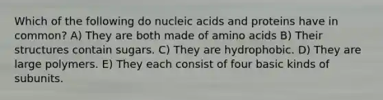 Which of the following do nucleic acids and proteins have in common? A) They are both made of <a href='https://www.questionai.com/knowledge/k9gb720LCl-amino-acids' class='anchor-knowledge'>amino acids</a> B) Their structures contain sugars. C) They are hydrophobic. D) They are large polymers. E) They each consist of four basic kinds of subunits.