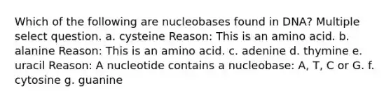 Which of the following are nucleobases found in DNA? Multiple select question. a. cysteine Reason: This is an amino acid. b. alanine Reason: This is an amino acid. c. adenine d. thymine e. uracil Reason: A nucleotide contains a nucleobase: A, T, C or G. f. cytosine g. guanine