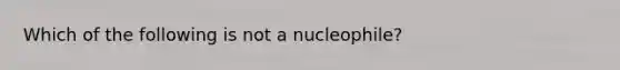 Which of the following is not a nucleophile?