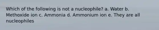 Which of the following is not a nucleophile? a. Water b. Methoxide ion c. Ammonia d. Ammonium ion e. They are all nucleophiles