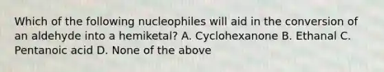 Which of the following nucleophiles will aid in the conversion of an aldehyde into a hemiketal? A. Cyclohexanone B. Ethanal C. Pentanoic acid D. None of the above