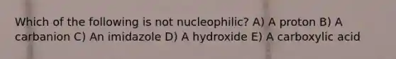 Which of the following is not nucleophilic? A) A proton B) A carbanion C) An imidazole D) A hydroxide E) A carboxylic acid