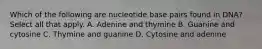 Which of the following are nucleotide base pairs found in DNA? Select all that apply. A. Adenine and thymine B. Guanine and cytosine C. Thymine and guanine D. Cytosine and adenine