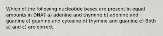 Which of the following nucleotide bases are present in equal amounts in DNA? a) adenine and thymine b) adenine and guanine c) guanine and cytosine d) thymine and guanine e) Both a) and c) are correct.