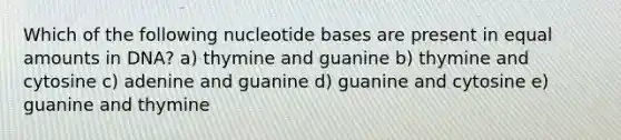 Which of the following nucleotide bases are present in equal amounts in DNA? a) thymine and guanine b) thymine and cytosine c) adenine and guanine d) guanine and cytosine e) guanine and thymine