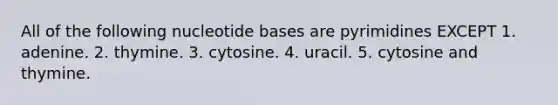 All of the following nucleotide bases are pyrimidines EXCEPT 1. adenine. 2. thymine. 3. cytosine. 4. uracil. 5. cytosine and thymine.