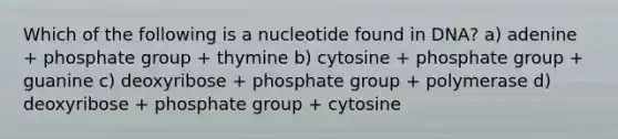 Which of the following is a nucleotide found in DNA? a) adenine + phosphate group + thymine b) cytosine + phosphate group + guanine c) deoxyribose + phosphate group + polymerase d) deoxyribose + phosphate group + cytosine