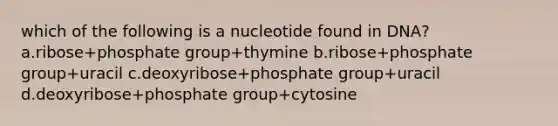 which of the following is a nucleotide found in DNA? a.ribose+phosphate group+thymine b.ribose+phosphate group+uracil c.deoxyribose+phosphate group+uracil d.deoxyribose+phosphate group+cytosine