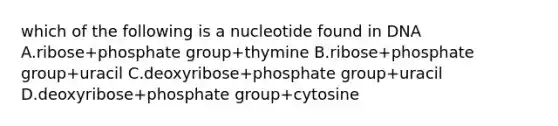 which of the following is a nucleotide found in DNA A.ribose+phosphate group+thymine B.ribose+phosphate group+uracil C.deoxyribose+phosphate group+uracil D.deoxyribose+phosphate group+cytosine