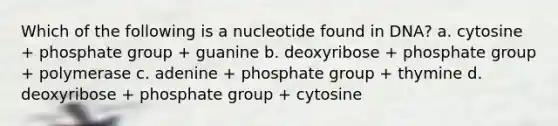 Which of the following is a nucleotide found in DNA? a. cytosine + phosphate group + guanine b. deoxyribose + phosphate group + polymerase c. adenine + phosphate group + thymine d. deoxyribose + phosphate group + cytosine