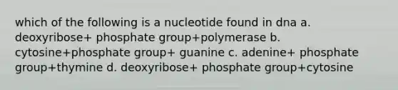 which of the following is a nucleotide found in dna a. deoxyribose+ phosphate group+polymerase b. cytosine+phosphate group+ guanine c. adenine+ phosphate group+thymine d. deoxyribose+ phosphate group+cytosine