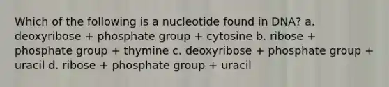 Which of the following is a nucleotide found in DNA? a. deoxyribose + phosphate group + cytosine b. ribose + phosphate group + thymine c. deoxyribose + phosphate group + uracil d. ribose + phosphate group + uracil