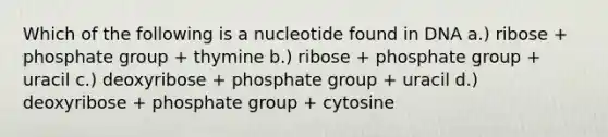 Which of the following is a nucleotide found in DNA a.) ribose + phosphate group + thymine b.) ribose + phosphate group + uracil c.) deoxyribose + phosphate group + uracil d.) deoxyribose + phosphate group + cytosine