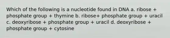 Which of the following is a nucleotide found in DNA a. ribose + phosphate group + thymine b. ribose+ phosphate group + uracil c. deoxyribose + phosphate group + uracil d. deoxyribose + phosphate group + cytosine