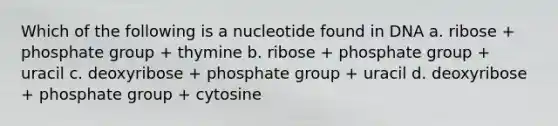 Which of the following is a nucleotide found in DNA a. ribose + phosphate group + thymine b. ribose + phosphate group + uracil c. deoxyribose + phosphate group + uracil d. deoxyribose + phosphate group + cytosine