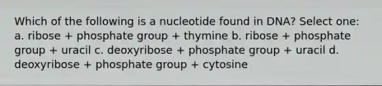 Which of the following is a nucleotide found in DNA? Select one: a. ribose + phosphate group + thymine b. ribose + phosphate group + uracil c. deoxyribose + phosphate group + uracil d. deoxyribose + phosphate group + cytosine