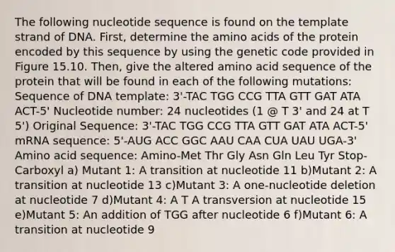 The following nucleotide sequence is found on the template strand of DNA. First, determine the amino acids of the protein encoded by this sequence by using the genetic code provided in Figure 15.10. Then, give the altered amino acid sequence of the protein that will be found in each of the following mutations: Sequence of DNA template: 3'-TAC TGG CCG TTA GTT GAT ATA ACT-5' Nucleotide number: 24 nucleotides (1 @ T 3' and 24 at T 5') Original Sequence: 3'-TAC TGG CCG TTA GTT GAT ATA ACT-5' mRNA sequence: 5'-AUG ACC GGC AAU CAA CUA UAU UGA-3' Amino acid sequence: Amino-Met Thr Gly Asn Gln Leu Tyr Stop-Carboxyl a) Mutant 1: A transition at nucleotide 11 b)Mutant 2: A transition at nucleotide 13 c)Mutant 3: A one-nucleotide deletion at nucleotide 7 d)Mutant 4: A T A transversion at nucleotide 15 e)Mutant 5: An addition of TGG after nucleotide 6 f)Mutant 6: A transition at nucleotide 9