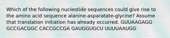 Which of the following nucleotide sequences could give rise to the amino acid sequence alanine-asparatate-glycine? Assume that translation initiation has already occurred. GUUAAGAGG GCCGACGGC CACCGCCGA GAUGGUGCU UUUUAAUGG