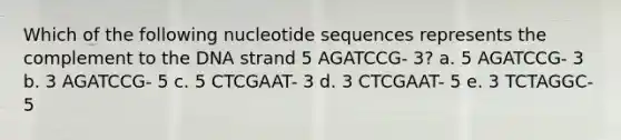 Which of the following nucleotide sequences represents the complement to the DNA strand 5 AGATCCG- 3? a. 5 AGATCCG- 3 b. 3 AGATCCG- 5 c. 5 CTCGAAT- 3 d. 3 CTCGAAT- 5 e. 3 TCTAGGC- 5