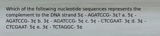 Which of the following nucleotide sequences represents the complement to the DNA strand 5¢ - AGATCCG- 3¢? a. 5¢ - AGATCCG- 3¢ b. 3¢ - AGATCCG- 5¢ c. 5¢ - CTCGAAT- 3¢ d. 3¢ - CTCGAAT- 5¢ e. 3¢ - TCTAGGC- 5¢