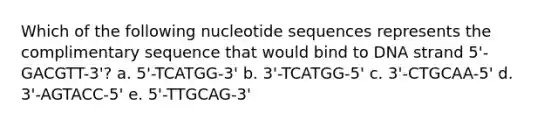 Which of the following nucleotide sequences represents the complimentary sequence that would bind to DNA strand 5'-GACGTT-3'? a. 5'-TCATGG-3' b. 3'-TCATGG-5' c. 3'-CTGCAA-5' d. 3'-AGTACC-5' e. 5'-TTGCAG-3'