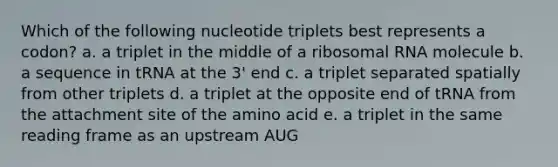 Which of the following nucleotide triplets best represents a codon? a. a triplet in the middle of a ribosomal RNA molecule b. a sequence in tRNA at the 3' end c. a triplet separated spatially from other triplets d. a triplet at the opposite end of tRNA from the attachment site of the amino acid e. a triplet in the same reading frame as an upstream AUG