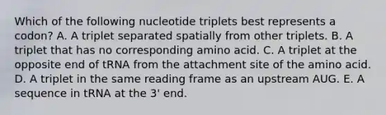 Which of the following nucleotide triplets best represents a codon? A. A triplet separated spatially from other triplets. B. A triplet that has no corresponding amino acid. C. A triplet at the opposite end of tRNA from the attachment site of the amino acid. D. A triplet in the same reading frame as an upstream AUG. E. A sequence in tRNA at the 3' end.