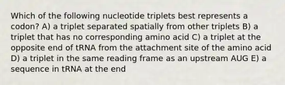 Which of the following nucleotide triplets best represents a codon? A) a triplet separated spatially from other triplets B) a triplet that has no corresponding amino acid C) a triplet at the opposite end of tRNA from the attachment site of the amino acid D) a triplet in the same reading frame as an upstream AUG E) a sequence in tRNA at the end