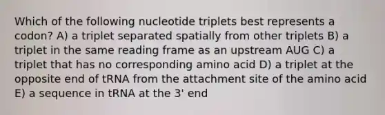 Which of the following nucleotide triplets best represents a codon? A) a triplet separated spatially from other triplets B) a triplet in the same reading frame as an upstream AUG C) a triplet that has no corresponding amino acid D) a triplet at the opposite end of tRNA from the attachment site of the amino acid E) a sequence in tRNA at the 3' end