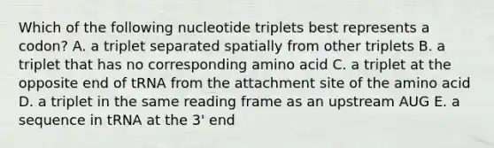 Which of the following nucleotide triplets best represents a codon? A. a triplet separated spatially from other triplets B. a triplet that has no corresponding amino acid C. a triplet at the opposite end of tRNA from the attachment site of the amino acid D. a triplet in the same reading frame as an upstream AUG E. a sequence in tRNA at the 3' end