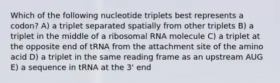 Which of the following nucleotide triplets best represents a codon? A) a triplet separated spatially from other triplets B) a triplet in the middle of a ribosomal RNA molecule C) a triplet at the opposite end of tRNA from the attachment site of the amino acid D) a triplet in the same reading frame as an upstream AUG E) a sequence in tRNA at the 3' end