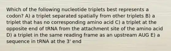 Which of the following nucleotide triplets best represents a codon? A) a triplet separated spatially from other triplets B) a triplet that has no corresponding amino acid C) a triplet at the opposite end of tRNA from the attachment site of the amino acid D) a triplet in the same reading frame as an upstream AUG E) a sequence in tRNA at the 3' end