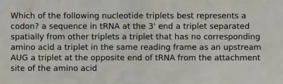 Which of the following nucleotide triplets best represents a codon? a sequence in tRNA at the 3' end a triplet separated spatially from other triplets a triplet that has no corresponding amino acid a triplet in the same reading frame as an upstream AUG a triplet at the opposite end of tRNA from the attachment site of the amino acid