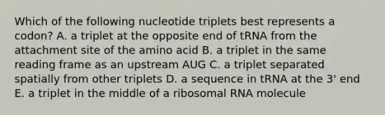 Which of the following nucleotide triplets best represents a codon? A. a triplet at the opposite end of tRNA from the attachment site of the amino acid B. a triplet in the same reading frame as an upstream AUG C. a triplet separated spatially from other triplets D. a sequence in tRNA at the 3' end E. a triplet in the middle of a ribosomal RNA molecule