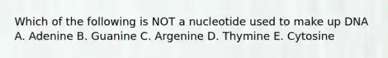 Which of the following is NOT a nucleotide used to make up DNA A. Adenine B. Guanine C. Argenine D. Thymine E. Cytosine