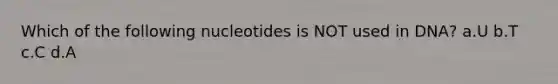 Which of the following nucleotides is NOT used in DNA? a.U b.T c.C d.A