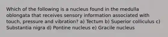 Which of the following is a nucleus found in the medulla oblongata that receives sensory information associated with touch, pressure and vibration? a) Tectum b) Superior colliculus c) Substantia nigra d) Pontine nucleus e) Gracile nucleus